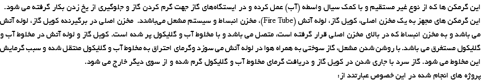 این گرمکن ها که از نوع غیر مستقیم و با کمک سیال واسطه (آب) عمل کرده و در ایستگاه‌های گاز جهت گرم کردن گاز و جلوگیری از یخ زدن بکار گرفته می شود. این گرمکن های مجهز به یک مخزن اصلی، کویل گاز، لوله آتش (Fire Tube)، مخزن انبساط و سیستم مشعل می‌باشند. مخزن اصلی در برگیرنده کویل گاز، لوله آتش می باشد و به مخزن انبساط که در بالای مخزن اصلی قرار گرفته است، متصل می باشد و با مخلوط آب و گلایکول پر شده است. کویل گاز و لوله آتش در مخلوط آب و گلایکول مستغرق می باشد. با روشن شدن مشعل، گاز سوختی به همراه هوا در لوله آتش می سوزد وگرمای احتراق به مخلوط آب و گلایکول منتقل شده و سبب گرمایش این مخلوط می شود. گاز سرد با جاری شدن در کویل گاز و دریافت گرمای مخلوط آب و گلایکول گرم شده و از سوی دیگر خارج می شود. پروژه های انجام شده در این خصوص عبارتند از: