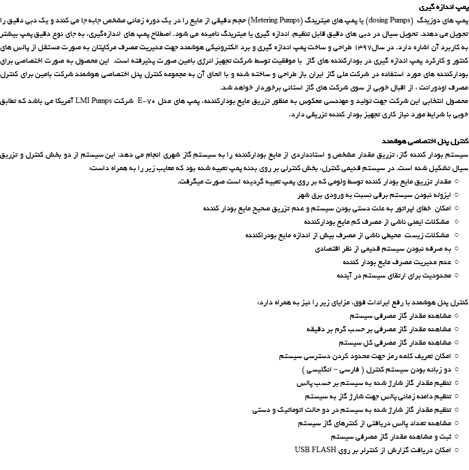 پمپ اندازه گیری پمپ های دوزینگ (dosing Pumps) یا پمپ های میترینگ (Metering Pumps) حجم دقیقی از مایع را در یک دوره زمانی مشخص جابه جا می کنند و یک دبی دقيق را تحویل می دهند. تحویل سیال در دبی های دقیق قابل تنظیم، اندازه گیری یا میترینگ نامیده می شود. اصطلاح پمپ های اندازه‌گیری، به جای نوع دقیق پمپ بیشتر به کاربرد آن اشاره دارد. در سال1397 طراحی و ساخت پمپ اندازه گیری و برد الکترونیکی هوشمند جهت مدیریت مصرف مرکاپتان به صورت مستقل از پالس های کنتور و کارکرد پمپ اندازه گیری در بودارکننده های گاز با موفقیت توسط شرکت تجهیز انرژی بامین صورت پذیرفته است. این محصول به صورت اختصاصی برای بودارکننده های مورد استفاده در شرکت ملی گاز ایران باز طراحی و ساخته شده و با الحاق آن به مجموعه کنترل پنل اختصاصی هوشمند شرکت بامین برای کنترل مصرف اودورانت ، از اقبال خوبی از سوی شرکت های گاز استانی برخوردار خواهد شد. محصول انتخابی این شرکت جهت تولید و مهندسی معکوس به منظور تزریق مایع بودارکننده، پمپ های مدل E-70 شرکت LMI Pumps آمریکا می باشد که تطابق خوبی با شرایط مورد نیاز کاری تجهیز بودار کننده تزریقی دارد. کنترل پنل اختصاصی هوشمند سیستم بودار کننده گاز، تزریق مقدار مشخص و استانداردی از مایع بودارکننده را به سیستم گاز شهری انجام می دهد. این سیستم از دو بخش کنترل و تزریق سیال تشکیل شده است. در سیستم قدیمی کنترل، بخش کنترلی بر روی بدنه پمپ تعبیه شده بود که معایب زیر را به همراه داست: مقدار تزریق مایع بودار کننده توسط ولومی که بر روی پمپ تعبیه گردیده است صورت میگرفت. ایزوله نبودن سیستم برقی نسبت به ورودی برق شهر امکان خطای اپراتور به علت دستی بودن سیستم و عدم تزریق صحیح مایع بودار کننده مشکلات ایمنی ناشی از مصرف کم مایع بودارکننده مشکلات زیست محیطی ناشی از مصرف بیش از اندازه مایع بودراکننده به صرفه نبودن سیستم قدیمی از نظر اقتصادی عدم مدیریت مصرف مایع بودار کننده محدودیت برای ارتقای سیستم در آینده کنترل پنل هوشمند با رفع ایرادات فوق، مزایای زیر را نیز به همراه دارد: مشاهده مقدار گاز مصرفی سیستم مشاهده مقدار گاز مصرفی بر حسب گرم بر دقیقه مشاهده مقدار گاز مصرفی کل سیستم امکان تعریف کلمه رمز جهت محدود کردن دسترسی سیستم دو زبانه بودن سیستم کنترل ( فارسی – انگلیسی ) تنظیم مقدار گاز شارژ شده به سیستم بر حسب پالس تنظیم دامنه زمانی پالس جهت شارژ گاز به سیستم تنظیم مقدار گاز شارژ شده به سیستم در دو حالت اتوماتیک و دستی مشاهده تعداد پالس دریافتی از کنترهای گاز سیستم ثبت و مشاهده مقدار گاز مصرفی سیستم امکان دریافت گزارش از کنترلر بر روی USB FLASH 