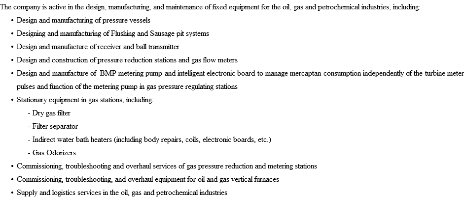 The company is active in the design, manufacturing, and maintenance of fixed equipment for the oil, gas and petrochemical industries, including: Design and manufacturing of pressure vessels Designing and manufacturing of Flushing and Sausage pit systems Design and manufacture of receiver and ball transmitter Design and construction of pressure reduction stations and gas flow meters Design and manufacture of BMP metering pump and intelligent electronic board to manage mercaptan consumption independently of the turbine meter pulses and function of the metering pump in gas pressure regulating stations Stationary equipment in gas stations, including: - Dry gas filter - Filter separator - Indirect water bath heaters (including body repairs, coils, electronic boards, etc.) - Gas Odorizers Commissioning, troubleshooting and overhaul services of gas pressure reduction and metering stations Commissioning, troubleshooting, and overhaul equipment for oil and gas vertical furnaces Supply and logistics services in the oil, gas and petrochemical industries 