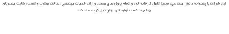 این شرکت با پشتوانه دانش مهندسي، تجهيز كامل كارخانه خود و انجام پروژه های متعدد و ارائه خدمات مهندسي، ساخت مطلوب و كسب رضايت مشتريان موفق به کسب گواهینامه های ذیل گردیده است : 